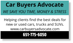 Car Buyers Advocate WE SAVE YOU TIME, MONEY & STRESS Helping clients find the best deals for new or used cars, trucks and SUVs. www.carbuyersadvocate.com 651-775-6050